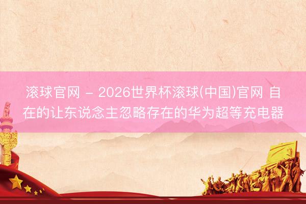滾球官網(wǎng) - 2026世界杯滾球(中國)官網(wǎng) 自在的讓東說念主忽略存在的華為超等充電器