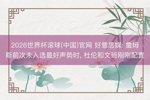 2026世界杯滾球(中國)官網 好意思媒: 詹姆斯前次未入選最好聲勢時， 杜倫和文班剛剛配置