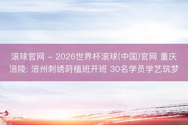 滾球官網(wǎng) - 2026世界杯滾球(中國(guó))官網(wǎng) 重慶涪陵: 涪州刺繡蒔植班開(kāi)班 30名學(xué)員學(xué)藝筑夢(mèng)