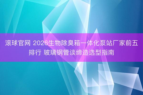 滾球官網 2026生物除臭箱一體化泵站廠家前五排行 玻璃鋼管談締造選型指南