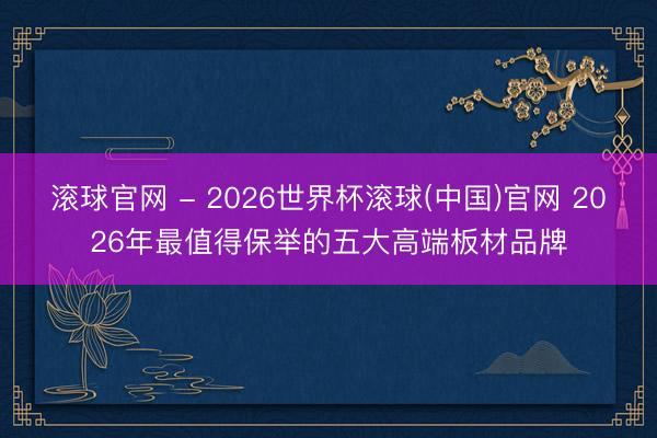 滾球官網(wǎng) - 2026世界杯滾球(中國(guó))官網(wǎng) 2026年最值得保舉的五大高端板材品牌