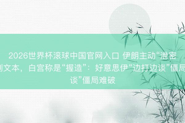 2026世界杯滾球中國官網入口 伊朗主動“泄密”談判文本，白宮稱是“握造”：好意思伊“邊打邊談”僵局難破