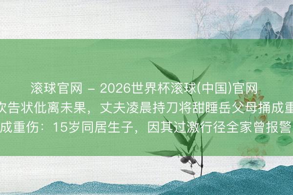滾球官網 - 2026世界杯滾球(中國)官網 云南昭通一女子因家暴屢次告狀仳離未果,丈夫凌晨持刀將甜睡岳父母捅成重傷:15歲同居生子,因其過激行徑全家曾報警22次,兇犯已被批捕
