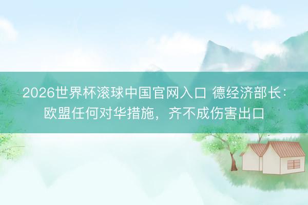 2026世界杯滾球中國官網入口 德經濟部長：歐盟任何對華措施，齊不成傷害出口