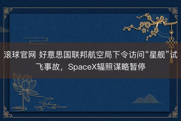 滾球官網 好意思國聯(lián)邦航空局下令訪問“星艦”試飛事故，SpaceX輻照謀略暫停