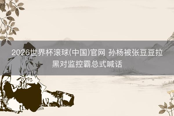 2026世界杯滾球(中國)官網 孫楊被張豆豆拉黑對監控霸總式喊話