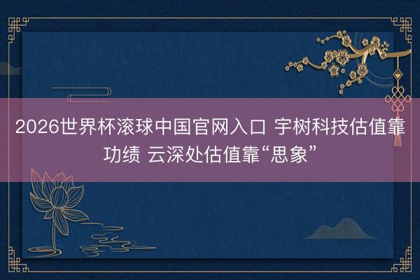 2026世界杯滾球中國官網入口 宇樹科技估值靠功績 云深處估值靠“思象”