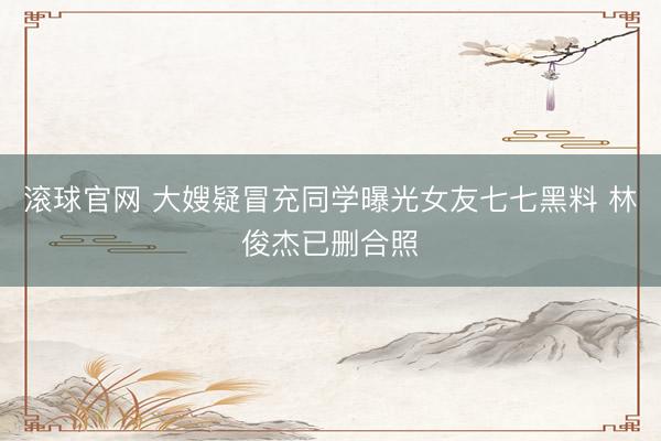 滾球官網 大嫂疑冒充同學曝光女友七七黑料 林俊杰已刪合照