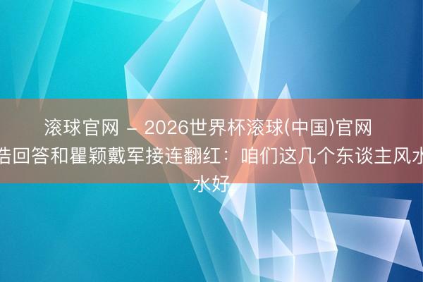 滾球官網 - 2026世界杯滾球(中國)官網 孫浩回答和瞿穎戴軍接連翻紅：咱們這幾個東談主風水好