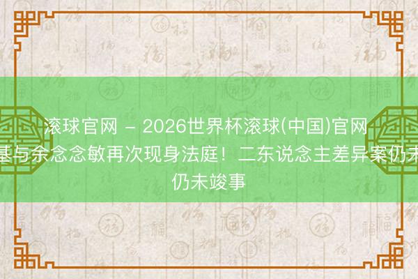 滾球官網 - 2026世界杯滾球(中國)官網 鄭中基與余念念敏再次現身法庭！二東說念主差異案仍未竣事