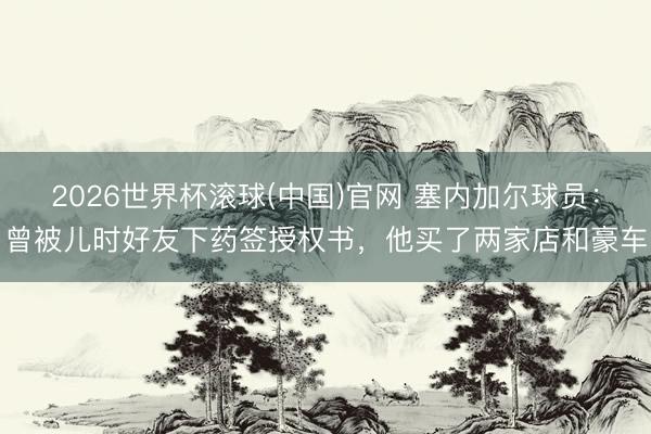 2026世界杯滾球(中國)官網 塞內加爾球員：曾被兒時好友下藥簽授權書，他買了兩家店和豪車