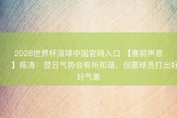 2026世界杯滾球中國官網(wǎng)入口 【賽前聲息??】陳濤：翌日氣勢(shì)會(huì)有所和諧，但愿球員打出好氣象