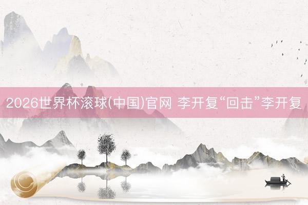 2026世界杯滾球(中國)官網(wǎng) 李開復(fù)“回?fù)簟崩铋_復(fù)