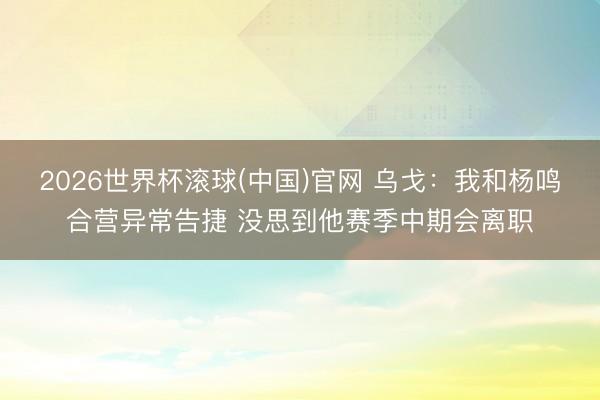 2026世界杯滾球(中國)官網 烏戈：我和楊鳴合營異常告捷 沒思到他賽季中期會離職