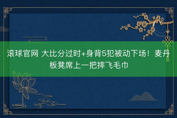 滾球官網(wǎng) 大比分過時+身背5犯被動下場！麥丹板凳席上一把摔飛毛巾
