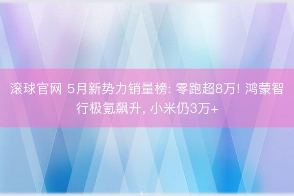 滾球官網 5月新勢力銷量榜: 零跑超8萬! 鴻蒙智行極氪飆升, 小米仍3萬+