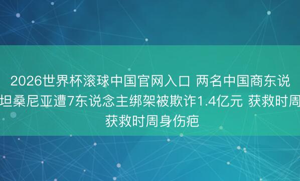 2026世界杯滾球中國官網(wǎng)入口 兩名中國商?hào)|說念主在坦桑尼亞遭7東說念主綁架被欺詐1.4億元 獲救時(shí)周身傷疤