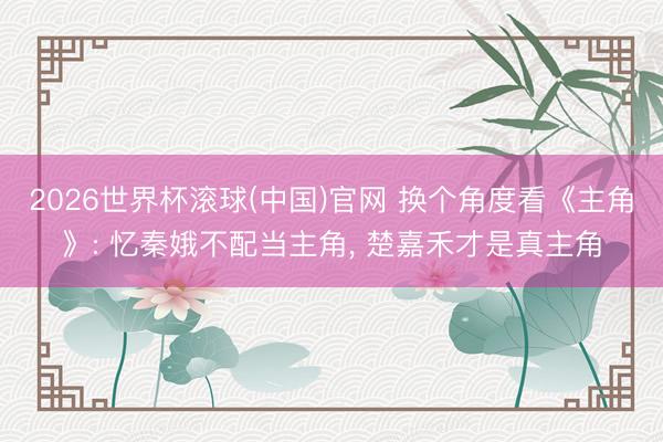 2026世界杯滾球(中國)官網 換個角度看《主角》: 憶秦娥不配當主角， 楚嘉禾才是真主角