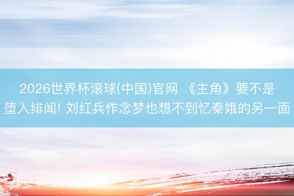 2026世界杯滾球(中國)官網 《主角》要不是墮入緋聞! 劉紅兵作念夢也想不到憶秦娥的另一面