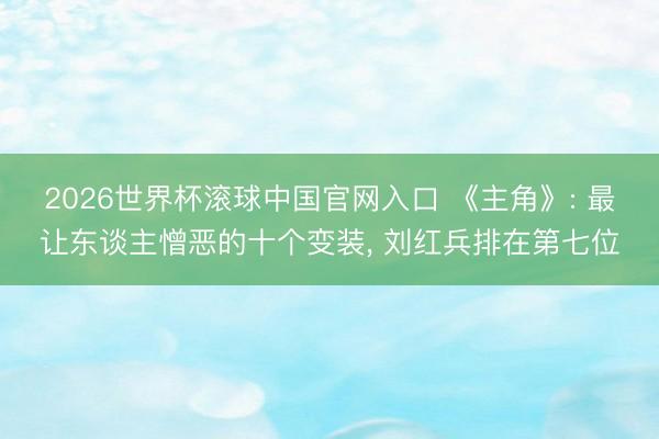 2026世界杯滾球中國官網入口 《主角》: 最讓東談主憎惡的十個變裝， 劉紅兵排在第七位