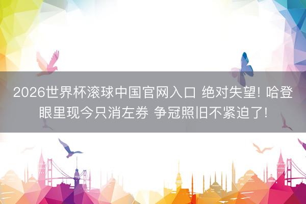 2026世界杯滾球中國官網入口 絕對失望! 哈登眼里現今只消左券 爭冠照舊不緊迫了!