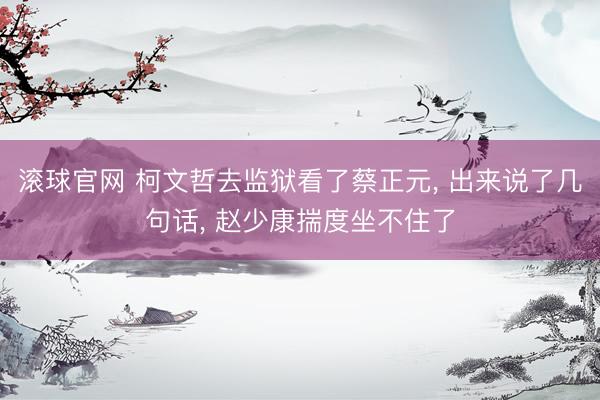 滾球官網 柯文哲去監獄看了蔡正元， 出來說了幾句話， 趙少康揣度坐不住了