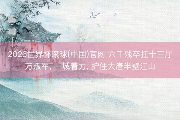 2026世界杯滾球(中國(guó))官網(wǎng) 六千殘卒扛十三廳萬(wàn)叛軍， 一城著力， 護(hù)住大唐半壁江山