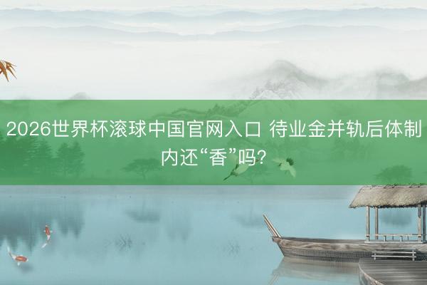 2026世界杯滾球中國官網入口 待業金并軌后體制內還“香”嗎？