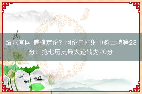 滾球官網(wǎng) 蓋棺定論？阿倫單打射中騎士特等23分！搶七歷史最大逆轉(zhuǎn)為20分