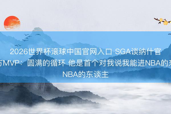 2026世界杯滾球中國官網入口 SGA談納什官宣我方MVP：圓滿的循環 他是首個對我說我能進NBA的東談主