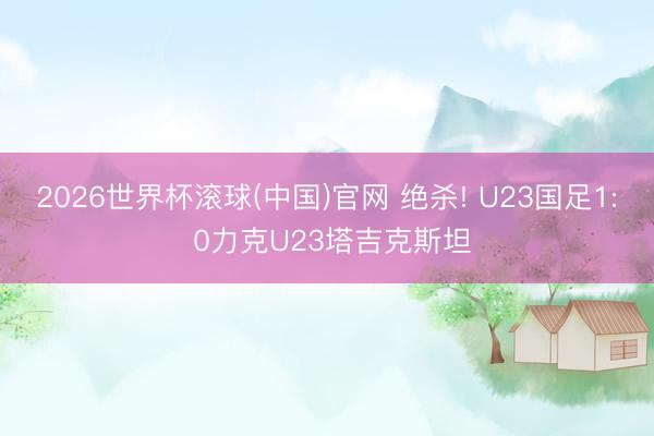 2026世界杯滾球(中國)官網 絕殺! U23國足1: 0力克U23塔吉克斯坦