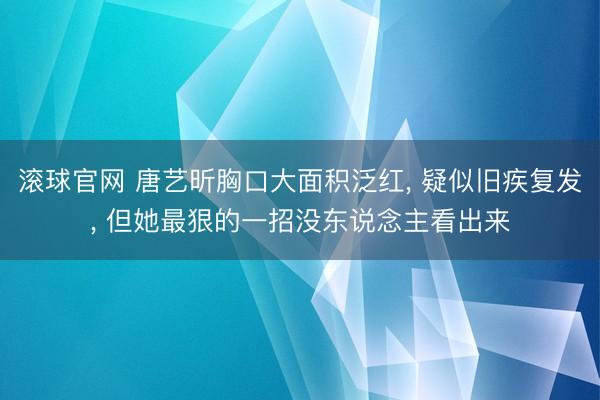 滾球官網(wǎng) 唐藝昕胸口大面積泛紅， 疑似舊疾復(fù)發(fā)， 但她最狠的一招沒東說念主看出來
