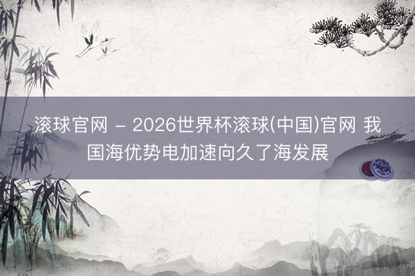 滾球官網 - 2026世界杯滾球(中國)官網 我國海優勢電加速向久了海發展