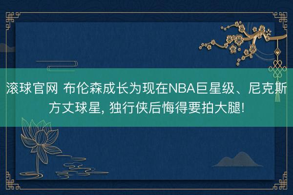 滾球官網(wǎng) 布倫森成長(zhǎng)為現(xiàn)在NBA巨星級(jí)、尼克斯方丈球星, 獨(dú)行俠后悔得要拍大腿!