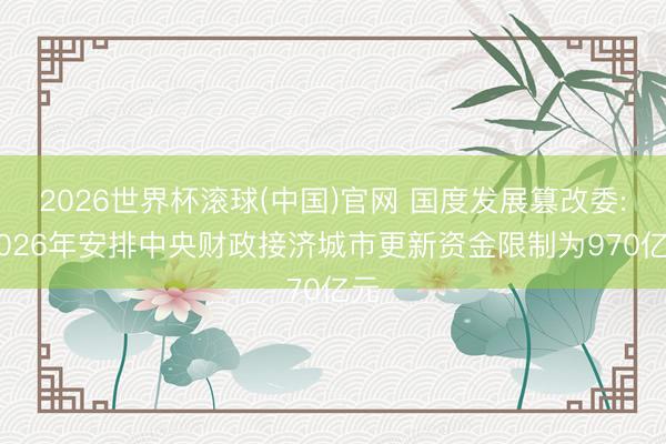 2026世界杯滾球(中國(guó))官網(wǎng) 國(guó)度發(fā)展篡改委: 2026年安排中央財(cái)政接濟(jì)城市更新資金