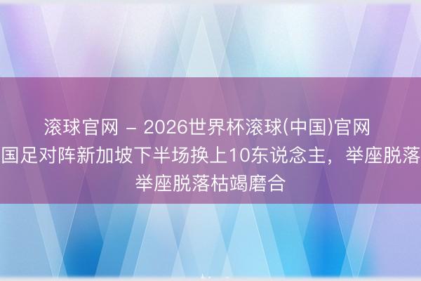 滾球官網 - 2026世界杯滾球(中國)官網 足球報:國足對陣新加坡下半場換上10東說念主,舉座脫落枯竭磨合
