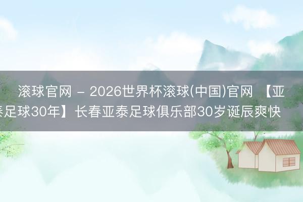 滾球官網(wǎng) - 2026世界杯滾球(中國)官網(wǎng) 【亞泰足球30年】長春亞泰足球俱樂部30歲誕辰爽快 ???