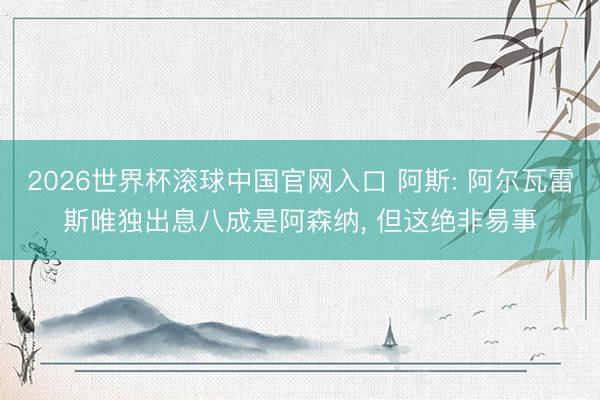 2026世界杯滾球中國官網(wǎng)入口 阿斯: 阿爾瓦雷斯唯獨出息八成是阿森納, 但這絕非易