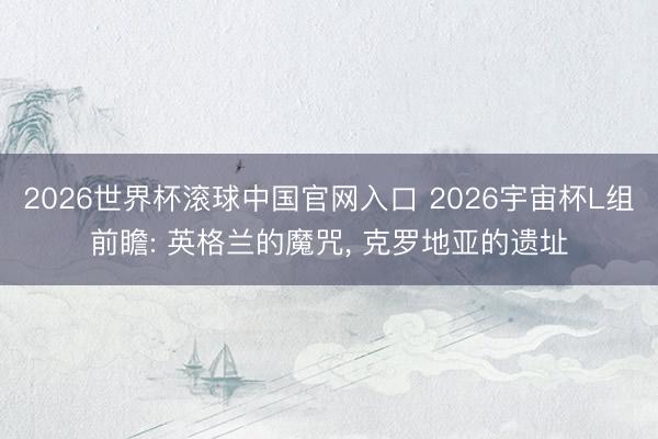 2026世界杯滾球中國官網(wǎng)入口 2026宇宙杯L組前瞻: 英格蘭的魔咒, 克羅地亞的遺址