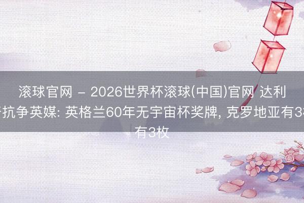 滾球官網(wǎng) - 2026世界杯滾球(中國)官網(wǎng) 達利奇抗?fàn)幱⒚? 英格蘭60年無宇宙杯獎牌, 克羅地亞有3