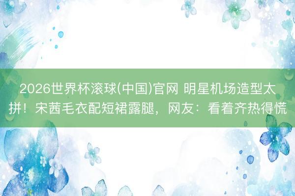 2026世界杯滚球(中国)官网 明星机场造型太拼！宋茜毛衣配短裙露腿，网友：看着齐热得慌
