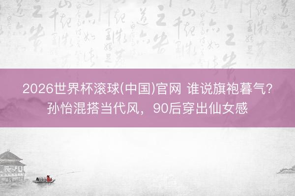 2026世界杯滚球(中国)官网 谁说旗袍暮气？孙怡混搭当代风，90后穿出仙女感