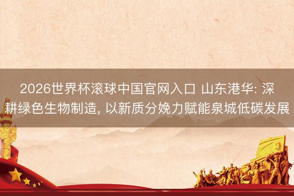 2026世界杯滚球中国官网入口 山东港华: 深耕绿色生物制造, 以新质分娩力赋能泉城