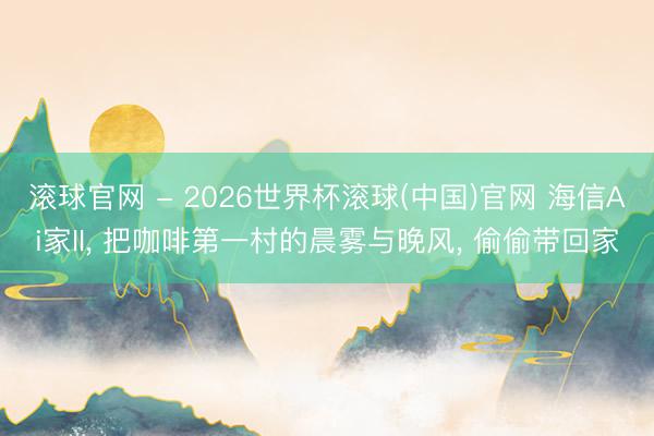 滚球官网 - 2026世界杯滚球(中国)官网 海信Ai家II, 把咖啡第一村的晨雾与晚风, 偷偷带回家