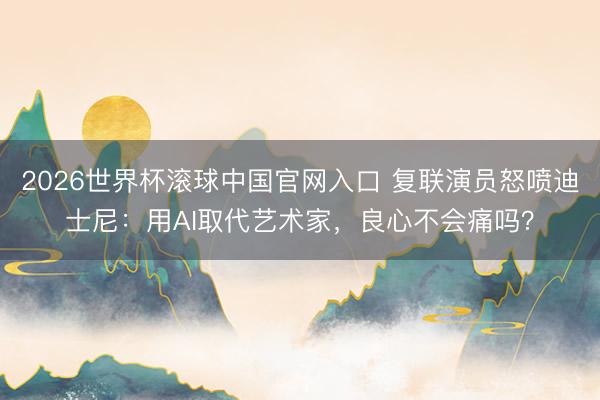 2026世界杯滾球中國官網入口 復聯演員怒噴迪士尼：用AI取代藝術家，良心不會痛嗎？