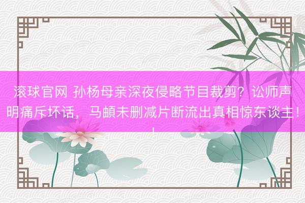 滾球官網 孫楊母親深夜侵略節目裁剪？訟師聲明痛斥壞話，馬頔未刪減片斷流出真相驚東談主！