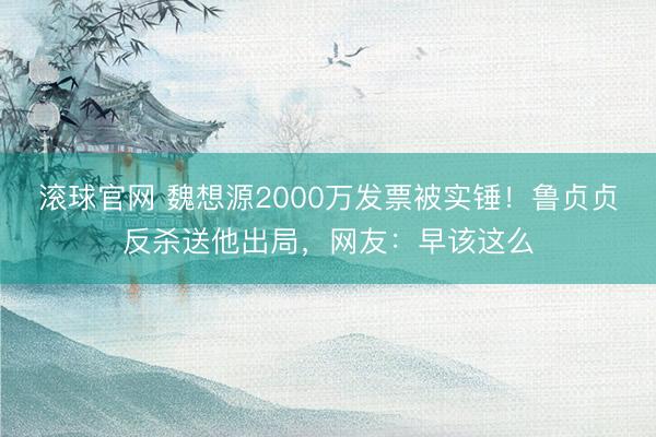 滾球官網 魏想源2000萬發票被實錘！魯貞貞反殺送他出局，網友：早該這么