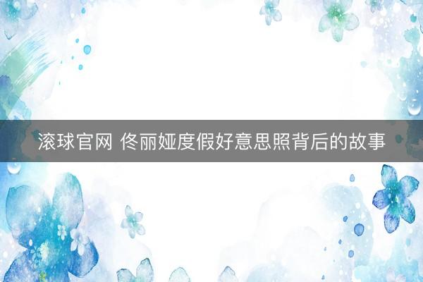 滾球官網 佟麗婭度假好意思照背后的故事