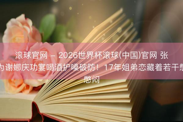 滾球官網 - 2026世界杯滾球(中國)官網 張杰為謝娜慶功宴喝酒護嗓破防！17年姐弟戀藏著若干憋悶