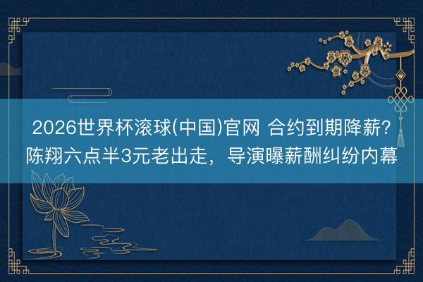 2026世界杯滾球(中國)官網 合約到期降薪？陳翔六點半3元老出走，導演曝薪酬糾紛內幕